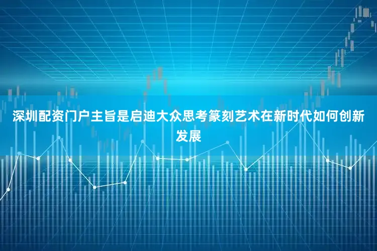 深圳配资门户主旨是启迪大众思考篆刻艺术在新时代如何创新发展
