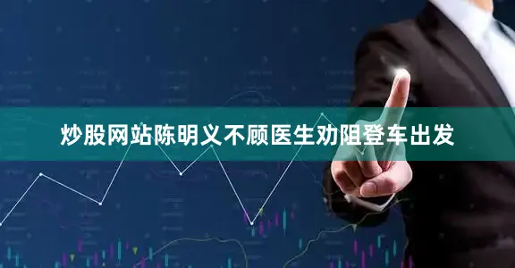 炒股网站陈明义不顾医生劝阻登车出发
