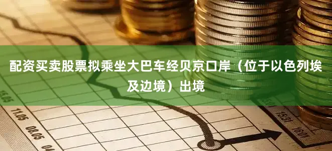 配资买卖股票拟乘坐大巴车经贝京口岸（位于以色列埃及边境）出境