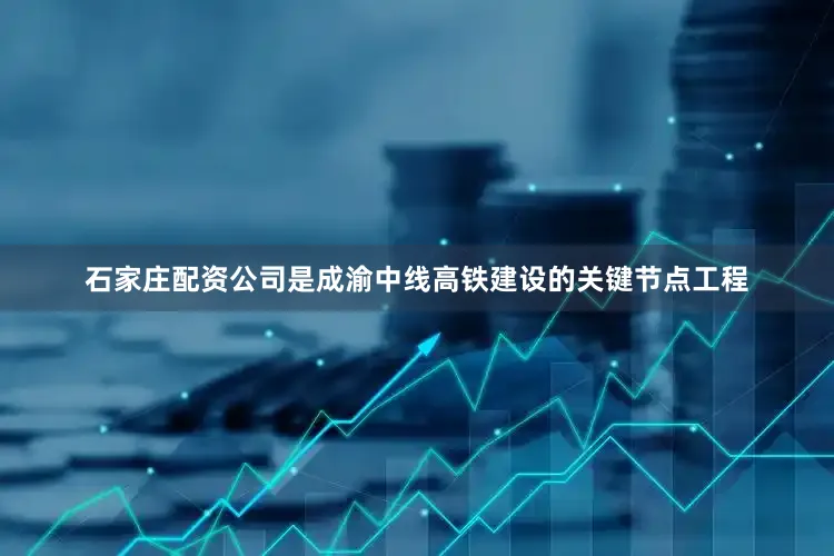 石家庄配资公司是成渝中线高铁建设的关键节点工程