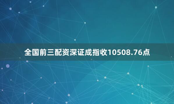 全国前三配资深证成指收10508.76点