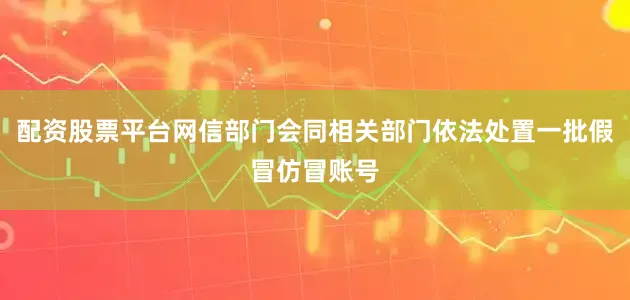配资股票平台网信部门会同相关部门依法处置一批假冒仿冒账号