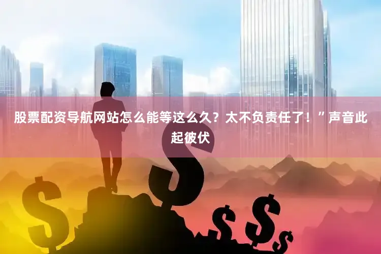 股票配资导航网站怎么能等这么久？太不负责任了！”声音此起彼伏