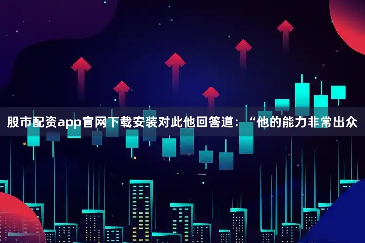 股市配资app官网下载安装对此他回答道：“他的能力非常出众