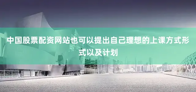 中国股票配资网站也可以提出自己理想的上课方式形式以及计划