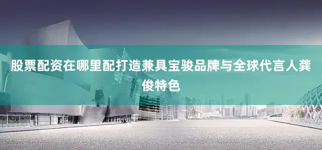 股票配资在哪里配打造兼具宝骏品牌与全球代言人龚俊特色