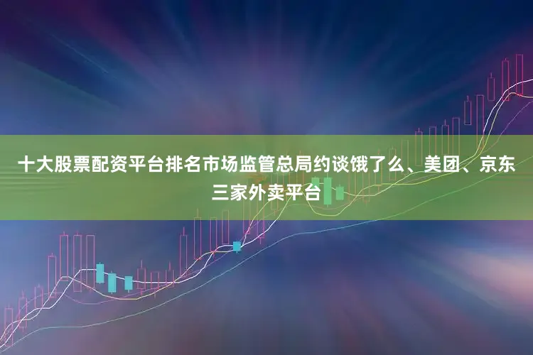 十大股票配资平台排名市场监管总局约谈饿了么、美团、京东三家外卖平台