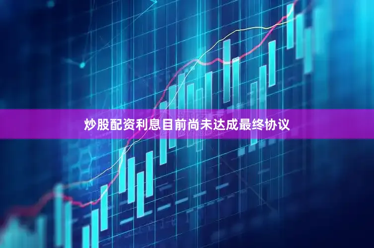 炒股配资利息目前尚未达成最终协议