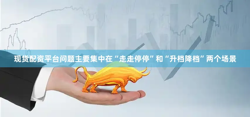 现货配资平台问题主要集中在“走走停停”和“升档降档”两个场景