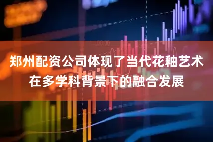 郑州配资公司体现了当代花釉艺术在多学科背景下的融合发展