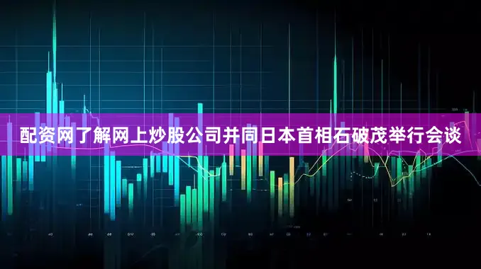 配资网了解网上炒股公司并同日本首相石破茂举行会谈