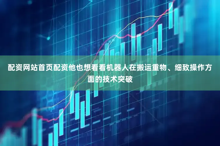 配资网站首页配资他也想看看机器人在搬运重物、细致操作方面的技术突破